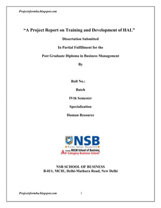       <br />     “A Project Report on Training and Development of HAL”<br />Dissertation Submitted <br />In Partial Fulfillment for the<br /> <br />Post Graduate Diploma in Business Management<br />By<br /> <br />Roll No.:  <br />Batch  <br />IVth Semester<br />Specialization<br />Human Resource<br />NSB SCHOOL OF BUSINESS B-II/1, MCIE, Delhi-Mathura Road, New Delhi<br />        <br />                        <br />                         ACKNOWLEDGEMENT<br />I take the opportunity to express our gratitude to all the concerned people who have directly or indirectly contributed towards completion of this project. I extend my sincere gratitude towards HAL for providing the opportunity and resources to work on this project.<br />I am extremely grateful to ………………… faculty of NSB School Of Business, whose insight encouraged me to go beyond the scope of the project and this broadened me learning on this project.<br />I also want to show my gratitude to whose insight helped me to complete this project<br />           <br />                                                   <br />PREFACE<br />                    The global economy of the day has endangered the survival of every organization and in particular those who want to have a competitive edge over the others. The competitive<br />edge may be a distant dream in the absence of Superior Quality Products which otherwise<br />is the function of well-trained employees. Today resources are scarce and have to be used<br />carefully and trainers of all kinds are required to justify their position and account for<br />their activities. Training activities, which are ill, directed and inadequately focused, do not<br />serve the purpose of the trainers. The trainees or the organization hence identification of<br />training needs becomes the top priority of every progressive organization. Identification<br />of training needs, if done properly, provides the basis on which all other training<br />activities can be considered and will lead to multiskilling, fitting people to take extra<br />responsibilities increasing all round competence and preparing people to take on higher<br />level responsibility in future.<br />                                              <br />                                              DECLARATION<br />                        <br />I …………………, student of NSB School of Business, New Delhi here by solemnly declare that the project titled “Training and Development of HAL” is my original as all the information, facts and figure in this report is based on my own experience and study during my summer training procedures.<br />Date:                       <br />PLACE: NEW DELHI  <br />                                                             CONTENTS<br />      TOPIC                                                                  PAGE NO.<br />,[object Object]
