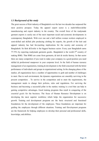 1.1 Background of the study 
The great success of Knit industry of Bangladesh over the last two decades has surpassed the 
most positive prospect. Today the apparel export sector is a multi-billion-dollar 
manufacturing and export industry in the country. The overall force of the readymade 
garment exports is surely one of the most important social and economic developments in 
contemporary Bangladesh. With over one and a half million women workers employed in 
semi-skilled and skilled jobs producing clothing for exports, the growth of the knit and 
apparel industry has had far-reaching implications for the society and economy of 
Bangladesh. So Knit &Textile is the biggest business sector. Every year Bangladesh earns 
77.75% by exporting readymade garments goods.. Bangladesh is the world 2nd country of 
making RMG. That RMG are come from garments, & knit & textile factory. In that sector 
there are many competitors if you want to make your company in a good position you need 
skilled & professional manpower in your corporate level. In the field of human resource 
management of an organization, training & development is the field concerned with the better 
performance of individuals and groups in organizational setting. In the changing phase of the 
market, all organizations have a number of opportunities to grab and number of challenges 
to meet. Due to such environment, the dynamic organizations are smoothly surviving in the 
present competition. . To survive in the competition and to meet the requirements, the 
management needs to change their policies, rules and regulations. For surviving the 
business and becoming a successful pillar in the market; training is a tool that can help in 
gaining competitive advantages. Good training programs thus result in conquering of the 
essential goals for the business. The focus of Human Resource Development is on 
developing the most superior workforce which helps the organization for successive 
growth. Training and development programs are the basic structural and functional 
foundations for the development of the employees. These foundations are important for 
guiding the employees through different situations. Training and Development programs 
are the framework for helping employees to develop their personal and professional skills, 
knowledge, and abilities. 
Page | 8 
 