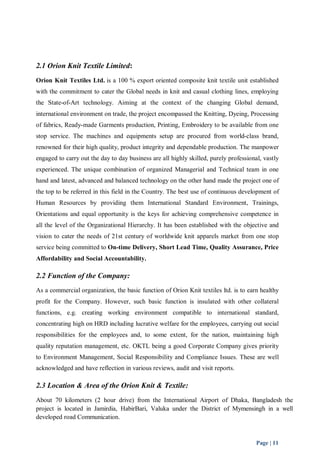 2.1 Orion Knit Textile Limited: 
Orion Knit Textiles Ltd. is a 100 % export oriented composite knit textile unit established 
with the commitment to cater the Global needs in knit and casual clothing lines, employing 
the State-of-Art technology. Aiming at the context of the changing Global demand, 
international environment on trade, the project encompassed the Knitting, Dyeing, Processing 
of fabrics, Ready-made Garments production, Printing, Embroidery to be available from one 
stop service. The machines and equipments setup are procured from world-class brand, 
renowned for their high quality, product integrity and dependable production. The manpower 
engaged to carry out the day to day business are all highly skilled, purely professional, vastly 
experienced. The unique combination of organized Managerial and Technical team in one 
hand and latest, advanced and balanced technology on the other hand made the project one of 
the top to be referred in this field in the Country. The best use of continuous development of 
Human Resources by providing them International Standard Environment, Trainings, 
Orientations and equal opportunity is the keys for achieving comprehensive competence in 
all the level of the Organizational Hierarchy. It has been established with the objective and 
vision to cater the needs of 21st century of worldwide knit apparels market from one stop 
service being committed to On-time Delivery, Short Lead Time, Quality Assurance, Price 
Affordability and Social Accountability. 
2.2 Function of the Company: 
As a commercial organization, the basic function of Orion Knit textiles ltd. is to earn healthy 
profit for the Company. However, such basic function is insulated with other collateral 
functions, e.g. creating working environment compatible to international standard, 
concentrating high on HRD including lucrative welfare for the employees, carrying out social 
responsibilities for the employees and, to some extent, for the nation, maintaining high 
quality reputation management, etc. OKTL being a good Corporate Company gives priority 
to Environment Management, Social Responsibility and Compliance Issues. These are well 
acknowledged and have reflection in various reviews, audit and visit reports. 
2.3 Location & Area of the Orion Knit & Textile: 
About 70 kilometers (2 hour drive) from the International Airport of Dhaka, Bangladesh the 
project is located in Jamirdia, HabirBari, Valuka under the District of Mymensingh in a well 
developed road Communication. 
Page | 11 
 