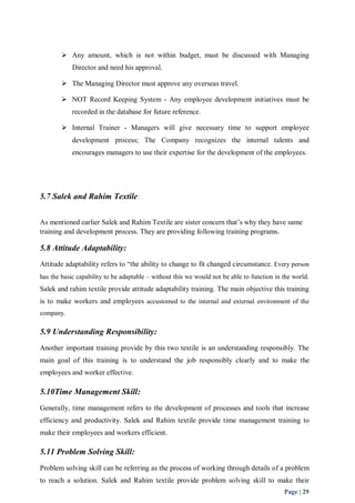  Any amount, which is not within budget, must be discussed with Managing 
Page | 29 
Director and need his approval. 
 The Managing Director must approve any overseas travel. 
 NOT Record Keeping System - Any employee development initiatives must be 
recorded in the database for future reference. 
 Internal Trainer - Managers will give necessary time to support employee 
development process; The Company recognizes the internal talents and 
encourages managers to use their expertise for the development of the employees. 
5.7 Salek and Rahim Textile: 
As mentioned earlier Salek and Rahim Textile are sister concern that’s why they have same 
training and development process. They are providing following training programs. 
5.8 Attitude Adaptability: 
Attitude adaptability refers to “the ability to change to fit changed circumstance. Every person 
has the basic capability to be adaptable – without this we would not be able to function in the world. 
Salek and rahim textile provide attitude adaptability training. The main objective this training 
is to make workers and employees accustomed to the internal and external environment of the 
company. 
5.9 Understanding Responsibility: 
Another important training provide by this two textile is an understanding responsibly. The 
main goal of this training is to understand the job responsibly clearly and to make the 
employees and worker effective. 
5.10Time Management Skill: 
Generally, time management refers to the development of processes and tools that increase 
efficiency and productivity. Salek and Rahim textile provide time management training to 
make their employees and workers efficient. 
5.11 Problem Solving Skill: 
Problem solving skill can be referring as the process of working through details of a problem 
to reach a solution. Salek and Rahim textile provide problem solving skill to make their 
 