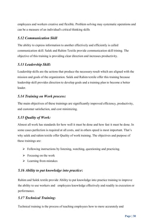 employees and workers creative and flexible. Problem solving may systematic operations and 
can be a measure of an individual's critical thinking skills 
5.12 Communication Skill 
The ability to express information to another effectively and efficiently is called 
communication skill. Salek and Rahim Textile provide communication skill trining. The 
objective of this training is providing clear direction and increases productivity. 
5.13 Leadership Skill: 
Leadership skills are the actions that produce the necessary result which are aligned with the 
mission and goals of the organization. Salek and Rahim textile offer this training because 
leadership skill provides direction to develop goals and a training plan to become a better 
leader. 
5.14 Training on Work process: 
The main objectives of these trainings are significantly improved efficiency, productivity, 
and customer satisfaction, and cost minimizing. 
5.15 Quality of Work: 
Almost all work has standards for how well it must be done and how fast it must be done. In 
some cases perfection is required at all costs, and in others speed is most important. That’s 
why salek and rahim textile offer Quality of work training. The objectives and purpose of 
these trainings are: 
Page | 30 
 Following instructions by listening, watching, questioning and practicing. 
 Focusing on the work 
 Learning from mistakes 
5.16 Ability to put knowledge into practice: 
Rahim and Salek textile provide Ability to put knowledge into practice training to improve 
the ability to use workers and employees knowledge effectively and readily in execution or 
performance. 
5.17 Technical Training: 
Technical training is the process of teaching employees how to more accurately and 
 