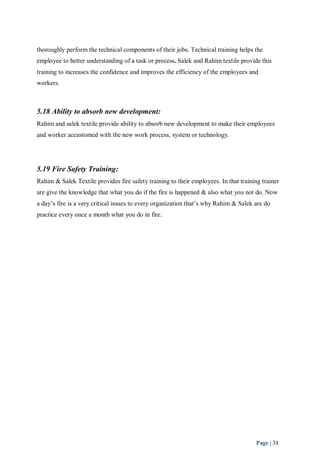 thoroughly perform the technical components of their jobs. Technical training helps the 
employee to better understanding of a task or process. Salek and Rahim textile provide this 
training to increases the confidence and improves the efficiency of the employees and 
workers. 
5.18 Ability to absorb new development: 
Rahim and salek textile provide ability to absorb new development to make their employees 
and worker accustomed with the new work process, system or technology. 
5.19 Fire Safety Training: 
Rahim & Salek Textile provides fire safety training to their employees. In that training trainer 
are give the knowledge that what you do if the fire is happened & also what you not do. Now 
a day’s fire is a very critical issues to every organization that’s why Rahim & Salek are do 
practice every once a month what you do in fire. 
Page | 31 
 