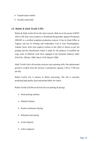Page | 13 
 Expand export market 
 Socially responsible 
2.6 Rahim & Salek Textile LTD.: 
Rahim & Salek textile ltd are the sister concern. Both are in the group of KNIT 
ASIA LTD. Knit Asia Limited is a Worldwide Responsible Apparel Production 
(WRAP) is a certified compliant production concern. It has its Head Office at 
Tejgaon and has its Printing and Embroidery Unit at East Narshinghapur, 
Ashulia, Savar. Knit Asia employs workers in the office or factory as per the 
grading and the classification which is made for the purpose of establish the 
wage scale of different work force engaged in the Garments Industry under 
S.R.O No. 280-law/ 2006/ Sha-6/ N.M. Board-1/2006. 
Salek Textile Ltd.is 40 tons/day aotucoro yarn spinning mills. Our phenomenal 
growth is evident from the increase in production capacity 2.40 to 77.00 tons 
per day. 
Rahim Textile Ltd. is pioneer in fabrics processing. The unit is currently 
producing high quality dyed and printed fabric for export. 
Rahim Textile Ltd.(Woven & knit all over printing & dyeing) 
 Stork printing machine 
 Manforts Stenter 
 Kusters continuous Dyeing 
 Dilmenler knit dyeing 
 Corino Sqeezer 
 Lafer compactor 
 