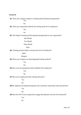 Page | 45 
Section-II 
Q1. Does your company organize a training and development programmed? 
Yes 
No 
Q2. Does your organization identify the training needs for its employees? 
Yes 
No 
Q3. The length of training and development programmed at your organization? 
One Month 
Two Month 
Three Month 
More 
Q4. Training practices helps to increase the level of satisfaction? 
Agree 
Disagree 
Q5. Does your company use latest/upgraded training methods? 
Yes 
No 
Q6.Does your top management takes feedback from employees? 
Yes 
No 
Q7.Does your company provides training allowance? 
Yes 
No 
Q8.Do employee development programs raise unrealistic expectations about promotions? 
Yes 
No 
Q9.Does the CEO of your organization engage development activities for him/herself? 
Yes 
No 
 