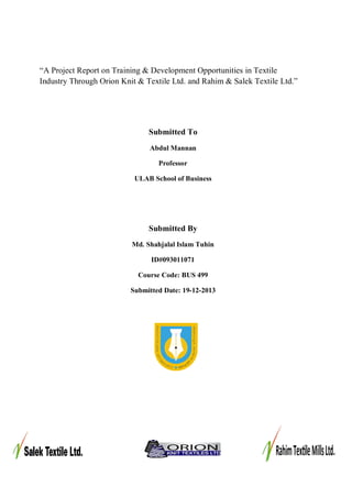 “A Project Report on Training & Development Opportunities in Textile 
Industry Through Orion Knit & Textile Ltd. and Rahim & Salek Textile Ltd.” 
Submitted To 
Abdul Mannan 
Professor 
ULAB School of Business 
Submitted By 
Md. Shahjalal Islam Tuhin 
ID#093011071 
Course Code: BUS 499 
Submitted Date: 19-12-2013 
 