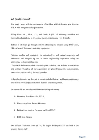 Page | 14 
2.7 Quality Control: 
Our quality starts with the procurement of the fiber which is brought you from the 
U.S.A with stringent quality parameters. 
Using Uster HVI, AFIS, UTs, and Tenso Rapid, all incoming materials are 
thoroughly checked and in processing monitoring are done very delightly. 
Fabrics at all stages go through all types of testing and analysis using Data Color, 
SDL Atlas and Wascator Lab testing equipment. 
Stitching quality and productivity is maintained by well trained supervisor and 
monitored and analyzed by our in house engineering department using the 
appropriate software applications. 
The textile industry requires extremely good, efficient, and reliable infrastructure 
and utilities. Therefore all our departments are planed taking into consideration, 
movements, access, safety, future expansion. 
All production units are directed to operate to full efficiency and hence maintenance 
and utilities receive special attention from all level management. 
To ensure this we have invested in the following machinery: 
 Generates from Waukesha, U.S.A 
 Compressor from Kaeser, Germany 
 Boilers from omnical Germany and Hust U.S.A 
 BBT from Simens 
Our effluent Treatment Plant (ETP), the largest Biological ETP obtained in the 
country Simem Italy) 
 