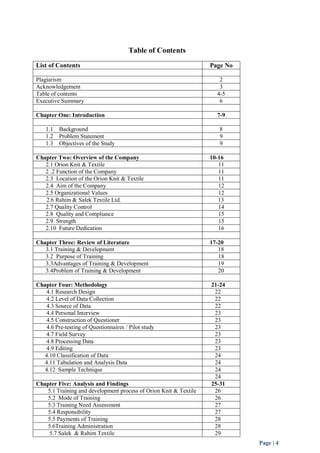Page | 4 
Table of Contents 
List of Contents Page No 
Plagiarism 2 
Acknowledgement 3 
Table of contents 4-5 
Executive Summary 6 
Chapter One: Introduction 7-9 
1.1 Background 8 
1.2 Problem Statement 9 
1.3 Objectives of the Study 9 
Chapter Two: Overview of the Company 10-16 
2.1 Orion Knit & Textile 11 
2 .2 Function of the Company 11 
2.3 Location of the Orion Knit & Textile 11 
2.4 Aim of the Company 12 
2.5 Organizational Values 12 
2.6 Rahim & Salek Textile Ltd. 13 
2.7 Quality Control 14 
2.8 Quality and Compliance 15 
2.9 Strength 15 
2.10 Future Dedication 16 
Chapter Three: Review of Literature 17-20 
3.1 Training & Development 18 
3.2 Purpose of Training 18 
3.3Advantages of Training & Development 19 
3.4Problem of Training & Development 20 
Chapter Four: Methodology 21-24 
4.1 Research Design 22 
4.2 Level of Data Collection 22 
4.3 Source of Data 22 
4.4 Personal Interview 23 
4.5 Construction of Questioner 23 
4.6 Pre-testing of Questionnaires / Pilot study 23 
4.7 Field Survey 23 
4.8 Processing Data 23 
4.9 Editing 23 
4.10 Classification of Data 24 
4.11 Tabulation and Analysis Data 24 
4.12 Sample Technique 24 
24 
Chapter Five: Analysis and Findings 25-31 
5.1 Training and development process of Orion Knit & Textile 26 
5.2 Mode of Training 26 
5.3 Training Need Assessment 27 
5.4 Responsibility 27 
5.5 Payments of Training 28 
5.6Training Administration 28 
5.7 Salek & Rahim Textile 29 
 