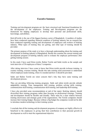 Page | 6 
Executive Summary 
Training and development programs are the basic structural and functional foundations for 
the development of the employees. Training and Development programs are the 
framework for helping employees to develop their personal and professional skills, 
knowledge, and abilities. 
Knit &Textile is the one of the biggest business sector of Bangladesh. A numbers of studies 
have been conducted regarding financial condition of knitting industry but no research has 
been conducted regarding training and development of employees and workers of knitting 
industry. What types of training they are getting, and what type of training should be 
provided. 
The primary purpose of the study is to have a thorough understanding about the training and 
development in knitting industry of Bangladesh. Beside this examine the current training and 
development program of knitting industry and to evaluate the employee performance after 
getting training session. 
In this study I have used Orion textile, Rahim Textile and Salek textile as the sample and 
took interview of 30 employees of these 3 companies. 
After taking interview I have come to know that Orion textile provide in-house training, in 
country training, overseas training. Beside this take training need assessment to understand 
which employee needs training, when it is needed and how it should be provided. 
Salek and Rahim Textile are sister concern that’s why they have same training and 
development process. 
They are providing following training programs. Salek and rahim textile provide attitude 
adaptability training, Time management skill training, problem solving skills training, 
communication skill training, communication skill training, and leadership skill training. 
I have also provided some recommendation at end of the report. Knitting industry should 
diversified their training programs rather than focusing on professional trainings. Training 
and development should be flexible and friendly. There must be a clear relation between 
training electiveness and strategic goals of the organizations. The Textile companies should 
increase their training budget. Because without a big budget the companies would not be able 
to introduce modern technology in their training system. 
I conclude that all the training and development programs of company are highly effective & 
beneficial to the employees in giving their best contribution to their personal growth & 
development as well to meet the organizational objective 
 