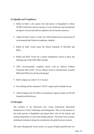 Page | 15 
2.8 Quality and Compliance: 
 Rahim & Salek is the country first knit factory in Bangladesh to obtain 
WARP Certification and now having A Level certification and incorporated 
all aspects of social and ethical compliance into its business practices. 
 Rahim & Salek Textile is a Oeko Tex 100 Certified factory and ensured all 
environmental and Chemical compliance standard. 
 Rahim & Salek Textile meets the Ethical Standards of Wal-Mart and 
BSCL. 
 Rahim and Salek Textile has a quality management system in place and 
Stitching unit is ISO 9001:2008 Certified 
 100% environmentally compliant factory with an effective Effluent 
Treatment Plant (ETP). All our effluent tested to internationally accepted 
BOD and COD levels and then discharged. 
 Both Company are cotton U.S.A licenses 
 Our stitching facility maintains C-TPAT is approved by Jordache Group. 
 Both Companies has the ability to manufacture organic products & OE/100 
Standard certified factory. 
2.9 Strength: 
The members of the Directories have strong international educational 
background in Textile Technology and Management. They are the pioneers in 
the textile growth in Bangladesh and played direct roles all the policies and 
technical department of textile and clothing industry. The board works at policy 
including development taking into consideration the global business scenario. 
The senior Management Team consists of a group of highly qualified and very 
 
