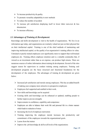  To increase productivity & quality 
 To promote versatility adaptability to new methods 
 To reduce the number of accident 
 To increase job satisfaction displaying itself in lower labor turn-over & less 
Page | 19 
absenteeism 
 To increase efficiency 
3.3 Advantages of Training & Development: 
Knowledge and skills development is vital to the health of organizations. We live in an 
information age today, and organizations are routinely valued not just on their physical but 
on their intellectual capital. Training is one of the chief methods of maintaining and 
improving intellectual capital, so the quality of an organization’s training affects its value. 
Untrained or poorly trained employees cost significantly more to support than well-trained 
employees do. Training affects employee retention and is a valuable commodity that, if 
viewed as an investment rather than as an expense, can produce high returns. There are 
numerous sources of online information about training & development. Several of the sites 
suggest reason for supervisors to conduct training among employees. Training and 
development programs are the basic structural and functional foundations for the 
development of the employees. The advantages of training & development are given 
below: 
 Increased job satisfaction and morale among employees. This has an added benefit 
of making your company more attractive to prospective employees 
 Employees feel supported and enabled in their work. 
 New skills and knowledge can be acquired 
 Existing skills and knowledge can be enhanced or updated, enabling people to 
further improve proven strengths 
 Improvements in confidence, capability and competence 
 Employees are able to balance their work life and personal life in a better manner 
which leads to reduction of stress 
 Increasing the level of employee motivation 
 Training improving the employee morale increases the productivity and 
commitment of the employees towards the organizational goals. 
 Learns from the trainee 
 Improve the job knowledge & skill at all levels of the organizations 
 