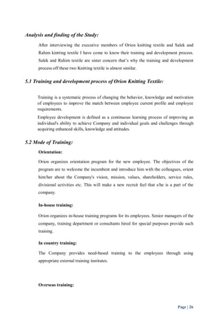 Page | 26 
Analysis and finding of the Study: 
After interviewing the executive members of Orion knitting textile and Salek and 
Rahim kintting textile I have come to know their training and development process. 
Salek and Rahim textile are sister concern that’s why the training and development 
process off these two Knitting textile is almost similar. 
5.1 Training and development process of Orion Knitting Textile: 
Training is a systematic process of changing the behavior, knowledge and motivation 
of employees to improve the match between employee current profile and employee 
requirements. 
Employee development is defined as a continuous learning process of improving an 
individual's ability to achieve Company and individual goals and challenges through 
acquiring enhanced skills, knowledge and attitudes. 
5.2 Mode of Training: 
Orientation: 
Orion organizes orientation program for the new employee. The objectives of the 
program are to welcome the incumbent and introduce him with the colleagues, orient 
him/her about the Company's vision, mission, values, shareholders, service rules, 
divisional activities etc. This will make a new recruit feel that s/he is a part of the 
company. 
In-house training: 
Orion organizes in-house training programs for its employees. Senior managers of the 
company, training department or consultants hired for special purposes provide such 
training. 
In country training: 
The Company provides need-based training to the employees through using 
appropriate external training institutes. 
Overseas training: 
 