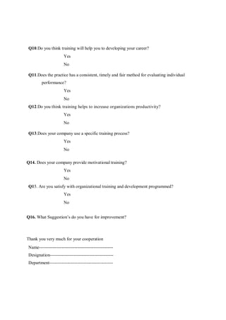 Q10.Do you think training will help you to developing your career? 
Yes 
No 
Q11.Does the practice has a consistent, timely and fair method for evaluating individual 
performance? 
Yes 
No 
Q12.Do you think training helps to increase organizations productivity? 
Yes 
No 
Q13.Does your company use a specific training process? 
Yes 
No 
Q14. Does your company provide motivational training? 
Yes 
No 
Q15. Are you satisfy with organizational training and development programmed? 
Yes 
No 
Q16. What Suggestion’s do you have for improvement? 
Thank you very much for your cooperation 
Name-------------------------------------------------- 
Designation------------------------------------------- 
Department------------------------------------------- 

