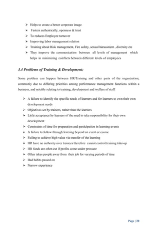  Helps to create a better corporate image 
 Fasters authentically, openness & trust 
 To reduces Employee turnover 
 Improving labor management relation 
 Training about Risk management, Fire safety, sexual harassment , diversity etc 
 They improve the communication between all levels of management which 
Page | 20 
helps in minimizing conflicts between different levels of employees 
3.4 Problems of Training & Development: 
Some problem can happen between HR/Training and other parts of the organization, 
commonly due to differing priorities among performance management functions within a 
business, and notably relating to training, development and welfare of staff 
 A failure to identify the specific needs of learners and for learners to own their own 
development needs 
 Objectives set by trainers, rather than the learners 
 Little acceptance by learners of the need to take responsibility for their own 
development 
 Constraints of time for preparation and participation in learning events 
 A failure to follow through learning beyond an event or course 
 Failing to achieve high value via transfer of the learning 
 HR have no authority over trainees therefore cannot control training take-up 
 HR funds are often cut if profits come under pressure 
 Often takes people away from their job for varying periods of time 
 Bad habits passed on 
 Narrow experience 
 