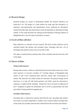 Page | 22 
4.1 Research Design: 
Research designs are crucial in determining whether the research objectives are 
achieved or not. The design of a study defines the study type like descriptive, co 
relational, semi-experimental, and experimental, review, analytical etc. Descriptive 
research describes data and characteristics about the population or phenomenon being 
studied. As this study describes the training and development of knitting industry of 
Bangladesh that’s why this report is descriptive in nature. 
4.2 Levels of Data collection: 
Data collection is a vital part of every research. The levels of data collection can be 
classified mainly into primary and secondary types. Secondary data has a lot of 
advantages that primary sources may not be able to offer. 
The report is mainly based on primary data. Some secondary data has also been used 
in this paper. 
4.3 Sources of Data: 
Primary Data Sources: 
Primary data are those, which are collected directly from the field or base level. I have 
taken interview of executive members of 3 knitting industry of Bangladesh data 
centers of and I have conducted these interviews shortly after conversations of 
interest. The interviews are neither formal nor structured. The general strategy for the 
interviews is to start off with broad questions and follow upon the interviewee’s 
responses, to capture his/her meanings. Beside this I have surveyed on employees of 
this 3 companies to gather the information and to do this an questionnaire has been 
used which is being attached in appendix part. 
Secondary Data Sources: 
Secondary data is collected by someone other than the user. Secondary data analysis 
saves times. It is almost impossible to conduct a new research without secondary data. 
In this study, the secondary data has been collected from the text books and websites. 
 