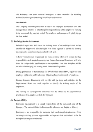 The Company also sends selected employees to other countries for attending 
functional or management training/ workshops/ seminars etc. 
Job rotation: 
The Company considers job rotation as one of the employee development tool. The 
manager takes initiative to interchange the responsibilities of the employees working 
in the same grade for a certain period. The employee and manager will jointly decide 
the time period. 
Page | 27 
5.3 Training Needs Assessment: 
Individual supervisors will assess the training needs of the employee from his/her 
observation. Supervisors and employees will work together to define and identify 
developmental needs to meet personal and work goal. 
A Role Template must be prepared for every position, which will contain the key 
responsibilities and required competencies. Human Resources Department will help 
to set the competencies requirements for each position. This Role Template will be 
the basis of identifying the training needs for the specific position. 
During preparation of Performance and Development Plan (PDP), supervisor and 
employee will jointly set Development Objectives based on the needs of employee. 
Human Resources Department will provide with the tools and guidelines to the 
Departmental Heads and work together to identify the training needs of the 
employees. 
The training and developmental initiatives must be address to the organizational 
priority as well as employees skills development. 
5.4 Responsibility: 
Employee Development is a shared responsibility of the individuals and of the 
Company. The responsibilities for Employee Development are divided as follows: 
Employees - are responsible for managing their professional development. Orion 
encourages seeking personal opportunities to improve their professional skills for 
facing the challenges of the future. 
 