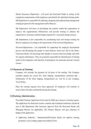 Human Resources Department - will assist the Functional Heads in setting of the 
competency requirements of the employees and identify the individual training needs. 
HR Department is responsible for planning, designing and implementing management 
training programs for the management staff of Beacon. 
HR Department will focus on developing the systems within the organization to 
improve the organizational effectiveness and provide training to enhance the 
organization’s awareness and knowledge required for a successful change process. 
HR Department is also responsible for coordinating local and foreign training for 
Beacon employees according to the requirements of the divisions/departments. 
Divisions/Departments - are responsible for supporting the employee development 
process and developing the people to meet business needs now and in the future. 
Functional Heads will encourage their people to increase their knowledge and skills 
for superior performance. They are primarily responsible for identification of training 
needs of the employees and selection of participants for particular internal/ external 
courses. 
Page | 28 
5.5 Payments of Training: 
Company will consider the payment for all parts of the training. The Company 
considers paying for course fee, food, lodging, transportation, incidental etc. - 
Entitlements of the food, lodging, transportation etc. will be as per Company 
Travel Policy. 
Once the training requests have been approved, all employees will continue to 
receive their full salary and benefits during the training. 
5.6Training Administration: 
Prescribed Training Application Form must be filled up to process a training request. 
The application for short-term courses, seminar and workshop/conferences should be 
sent to HR Department after necessary approval from the Divisional Heads and 
Managing Director (as applicable). The Finance Director will give clearance of 
budget in the application. 
 Approving Authority - Departmental/Divisional Heads can approve training 
programs, as per company approving authority limit. 
 