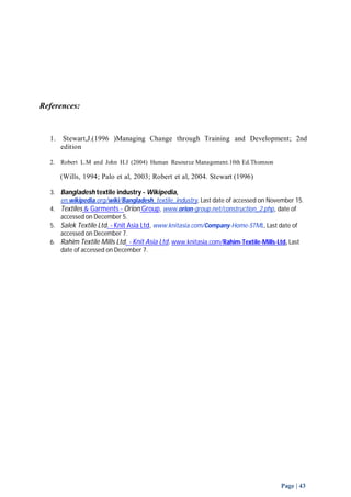 Page | 43 
References: 
1. Stewart,J.(1996 )Managing Change through Training and Development; 2nd 
edition 
2. Robert L.M and John H.J (2004) Human Resource Management.10th Ed.Thomson 
(Wills, 1994; Palo et al, 2003; Robert et al, 2004. Stewart (1996) 
3. Bangladesh textile industry - Wikipedia, 
en.wikipedia.org/wiki/Bangladesh_textile_industry, Last date of accessed on November 15. 
4. Textiles & Garments - Orion Group, www.orion-group.net/construction_2.php , date of 
accessed on December 5. 
5. Salek Textile Ltd. - Knit Asia Ltd, www.knitasia.com/Company-Home-STML, Last date of 
accessed on December 7. 
6. Rahim Textile Mills Ltd. - Knit Asia Ltd, www.knitasia.com/Rahim-Textile-Mills-Ltd, Last 
date of accessed on December 7. 
 