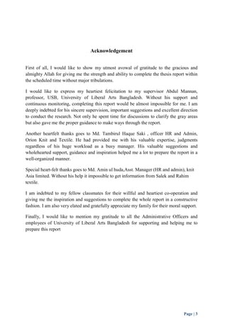 Page | 3 
Acknowledgement 
First of all, I would like to show my utmost avowal of gratitude to the gracious and 
almighty Allah for giving me the strength and ability to complete the thesis report within 
the scheduled time without major tribulations. 
I would like to express my heartiest felicitation to my supervisor Abdul Mannan, 
professor, USB, University of Liberal Arts Bangladesh. Without his support and 
continuous monitoring, completing this report would be almost impossible for me. I am 
deeply indebted for his sincere supervision, important suggestions and excellent direction 
to conduct the research. Not only he spent time for discussions to clarify the gray areas 
but also gave me the proper guidance to make ways through the report. 
Another heartfelt thanks goes to Md. Tambirul Haque Saki , officer HR and Admin, 
Orion Knit and Textile. He had provided me with his valuable expertise, judgments 
regardless of his huge workload as a busy manager. His valuable suggestions and 
wholehearted support, guidance and inspiration helped me a lot to prepare the report in a 
well-organized manner. 
Special heart-felt thanks goes to Md. Amin ul huda,Asst. Manager (HR and admin), knit 
Asia limited. Without his help it impossible to get information from Salek and Rahim 
textile. 
I am indebted to my fellow classmates for their willful and heartiest co-operation and 
giving me the inspiration and suggestions to complete the whole report in a constructive 
fashion. I am also very elated and gratefully appreciate my family for their moral support. 
Finally, I would like to mention my gratitude to all the Administrative Officers and 
employees of University of Liberal Arts Bangladesh for supporting and helping me to 
prepare this report 
 