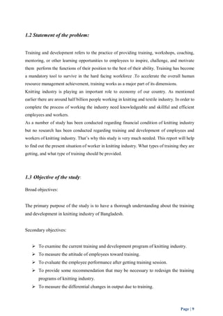 Page | 9 
1.2 Statement of the problem: 
Training and development refers to the practice of providing training, workshops, coaching, 
mentoring, or other learning opportunities to employees to inspire, challenge, and motivate 
them perform the functions of their position to the best of their ability. Training has become 
a mandatory tool to survive in the hard facing workforce .To accelerate the overall human 
resource management achievement, training works as a major part of its dimensions. 
Knitting industry is playing an important role to economy of our country. As mentioned 
earlier there are around half billion people working in knitting and textile industry. In order to 
complete the process of working the industry need knowledgeable and skillful and efficient 
employees and workers. 
As a number of study has been conducted regarding financial condition of knitting industry 
but no research has been conducted regarding training and development of employees and 
workers of knitting industry. That’s why this study is very much needed. This report will help 
to find out the present situation of worker in knitting industry. What types of training they are 
getting, and what type of training should be provided. 
1.3 Objective of the study: 
Broad objectives: 
The primary purpose of the study is to have a thorough understanding about the training 
and development in knitting industry of Bangladesh. 
Secondary objectives: 
 To examine the current training and development program of knitting industry. 
 To measure the attitude of employees toward training. 
 To evaluate the employee performance after getting training session. 
 To provide some recommendation that may be necessary to redesign the training 
programs of knitting industry. 
 To measure the differential changes in output due to training. 
 