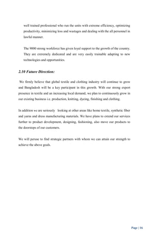 Page | 16 
well trained professional who run the units with extreme efficiency, optimizing 
productivity, minimizing loss and wastages and dealing with the all personnel in 
lawful manner. 
The 9000 strong workforce has given loyal support to the growth of the country. 
They are extremely dedicated and are very easily trainable adapting to new 
technologies and opportunities. 
2.10 Future Direction: 
We firmly believe that global textile and clothing industry will continue to grow 
and Bangladesh will be a key participant in this growth. With our strong export 
presence in textile and an increasing local demand, we plan to continuously grow in 
our existing business i.e. production, knitting, dyeing, finishing and clothing. 
In addition we are seriously looking at other areas like home textile, synthetic fiber 
and yarns and dress manufacturing materials. We have plans to extend our services 
further to product development, designing, fashioning, also move our products to 
the doorsteps of our customers. 
We will peruse to find strategic partners with whom we can attain our strength to 
achieve the above goals. 
 