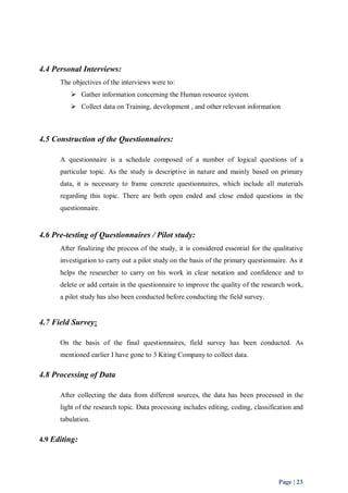 Page | 23 
4.4 Personal Interviews: 
The objectives of the interviews were to: 
 Gather information concerning the Human resource system. 
 Collect data on Training, development , and other relevant information 
4.5 Construction of the Questionnaires: 
A questionnaire is a schedule composed of a number of logical questions of a 
particular topic. As the study is descriptive in nature and mainly based on primary 
data, it is necessary to frame concrete questionnaires, which include all materials 
regarding this topic. There are both open ended and close ended questions in the 
questionnaire. 
4.6 Pre-testing of Questionnaires / Pilot study: 
After finalizing the process of the study, it is considered essential for the qualitative 
investigation to carry out a pilot study on the basis of the primary questionnaire. As it 
helps the researcher to carry on his work in clear notation and confidence and to 
delete or add certain in the questionnaire to improve the quality of the research work, 
a pilot study has also been conducted before conducting the field survey. 
4.7 Field Survey: 
On the basis of the final questionnaires, field survey has been conducted. As 
mentioned earlier I have gone to 3 Kiting Company to collect data. 
4.8 Processing of Data 
After collecting the data from different sources, the data has been processed in the 
light of the research topic. Data processing includes editing, coding, classification and 
tabulation. 
4.9 Editing: 
 