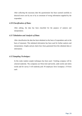 After collecting the necessary data the questionnaire has been scanned carefully to 
detected errors cost by me or by in consistent of wrong information supplied by the 
respondent. 
Page | 24 
4.10 Classification of Data: 
After editing, the data has been classified for the purpose of analysis and 
interpretation. 
4.11 Tabulation and Analysis of Data: 
After classification the data has been tabulated on the basis of respondents and on the 
basis of statement. This tabulated information has been used for further analysis and 
interpretation. Graphs and pie charts have been generated from this tabulated data or 
information. 
4.12 Sampling Technique: 
In this study random sample techniques has been used. 3 knitting company will be 
selected randomly. The companies are Orion knit and textile, salek textile and rahim 
textile and for survey I will randomly pick 30 employees form 3company ( 10 from 
each 
 