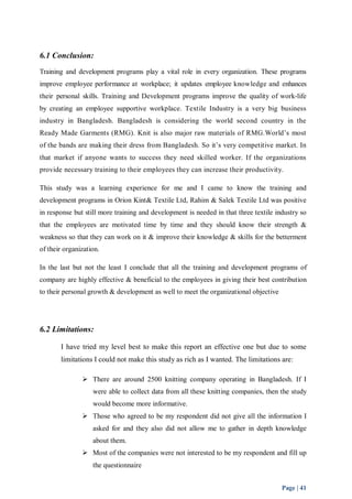 6.1 Conclusion: 
Training and development programs play a vital role in every organization. These programs 
improve employee performance at workplace; it updates employee knowledge and enhances 
their personal skills. Training and Development programs improve the quality of work-life 
by creating an employee supportive workplace. Textile Industry is a very big business 
industry in Bangladesh. Bangladesh is considering the world second country in the 
Ready Made Garments (RMG). Knit is also major raw materials of RMG.World’s most 
of the bands are making their dress from Bangladesh. So it’s very competitive market. In 
that market if anyone wants to success they need skilled worker. If the organizations 
provide necessary training to their employees they can increase their productivity. 
This study was a learning experience for me and I came to know the training and 
development programs in Orion Kint& Textile Ltd, Rahim & Salek Textile Ltd was positive 
in response but still more training and development is needed in that three textile industry so 
that the employees are motivated time by time and they should know their strength & 
weakness so that they can work on it & improve their knowledge & skills for the betterment 
of their organization. 
In the last but not the least I conclude that all the training and development programs of 
company are highly effective & beneficial to the employees in giving their best contribution 
to their personal growth & development as well to meet the organizational objective 
Page | 41 
6.2 Limitations: 
I have tried my level best to make this report an effective one but due to some 
limitations I could not make this study as rich as I wanted. The limitations are: 
 There are around 2500 knitting company operating in Bangladesh. If I 
were able to collect data from all these knitting companies, then the study 
would become more informative. 
 Those who agreed to be my respondent did not give all the information I 
asked for and they also did not allow me to gather in depth knowledge 
about them. 
 Most of the companies were not interested to be my respondent and fill up 
the questionnaire 
 