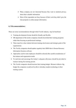 Many company are not interested because they want to maintain privacy 
Page | 42 
about their valuable information 
 Most of the respondent are busy because of their work they didn’t give the 
time properly to collect proper information. 
6.3 Recommendations: 
These are some recommendations through which Textile industry may be beneficial: 
 Training development format should be friendly and flexible. 
 HR department of the textile companies should diversified their training programs 
rather than focusing on professional trainings. 
 There must be a clear relation between training electiveness and strategic goals of the 
organizations 
 The Textile companies should update regularly their HRIS that is Human Resource 
Information Systems software. 
 Approaches used to train employees should be selected after careful consideration of 
the trainees and organization needs. 
 To motivate and encourage the trainee’s adequate allowance should be provided to 
trainees during the training period. 
 The Textile companies should increase their training budget. Because without a big 
budget the companies would not be able to introduce modern technology in their 
training system. 
 