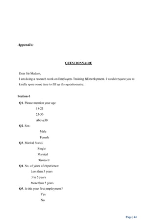 Page | 44 
Appendix: 
QUESTIONNAIRE 
Dear Sir/Madam, 
I am doing a research work on Employees Training &Development. I would request you to 
kindly spare some time to fill up this questionnaire. 
Section-I 
Q1. Please mention your age 
18-25 
25-30 
Above30 
Q2. Sex: 
Male 
Female 
Q3. Marital Status: 
Single 
Married 
Divorced 
Q4. No. of years of experience: 
Less than 3 years 
3 to 5 years 
More than 5 years 
Q5. Is this your first employment? 
Yes 
No 
 