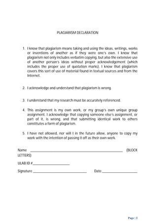 Page | 2 
PLAGIARISM DECLARATION 
1. I know that plagiarism means taking and using the ideas, writings, works 
or inventions of another as if they were one’s own. I know that 
plagiarism not only includes verbatim copying, but also the extensive use 
of another person’s ideas without proper acknowledgement (which 
includes the proper use of quotation marks). I know that plagiarism 
covers this sort of use of material found in textual sources and from the 
Internet. 
2. I acknowledge and understand that plagiarism is wrong. 
3. I understand that my research must be accurately referenced. 
4. This assignment is my own work, or my group’s own unique group 
assignment. I acknowledge that copying someone else’s assignment, or 
part of it, is wrong, and that submitting identical work to others 
constitutes a form of plagiarism. 
5. I have not allowed, nor will I in the future allow, anyone to copy my 
work with the intention of passing it off as their own work. 
Name __________________________________________________ (BLOCK 
LETTERS) 
ULAB ID #____________________ 
Signature _____________________________ Date ___________________ 
 