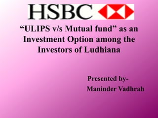“ULIPS v/s Mutual fund” as an Investment Option among the Investors of Ludhiana Presented by- Maninder Vadhrah 