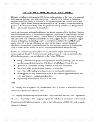 HISTORY OF HINDALCO INDUSTRIES LIMITED
Hindalco embarked on its journey in 1958. Its first real contribution to the vision of an industrial
India occurred four years later, when the visionary — late Mr. G.D. Birla set up India's first
integrated aluminium facility at Renukoot, in the eastern fringe of Uttar Pradesh, India. It was
backed by a captive thermal power plant at Renusagar in 1967. Hindalco attained its leadership
position in the aluminium industry under the dynamic leadership of the late Mr. Aditya Vikram
Birla — a formidable force in the Indian industry.
And it was through the vision and guidance of Mr. Kumar Mangalam Birla, the Group Chairman
that the business segments of aluminium and copper are consolidated to make Hindalco the non-
ferrous metals powerhouse it is today. This was achieved in part by expansion through mergers
and acquisitions with companies such as Indal and Birla Copper. Hindalco also secured copper
reserves and amplified its operating base by acquiring the Australian Nifty and Mt. Gordon
copper mines. Over the years, Hindalco has grown into the largest vertically integrated
aluminium company in the country and among the largest primary producers of aluminium in
Asia. Its copper smelter is today the world's largest custom smelter at a single location.
In 2007, the landmark acquisition of Novelis Inc., the world's largest aluminium rolling
company, placed Hindalco's footprint across the globe, securing it a rank amongst the top five
global aluminium majors and also placing it in the Fortune 500 league.
 Nearly 1,000 aluminium panels make up the outer shell of 'Spaceship Earth', the world's
most famous geodesic dome, at the Walt Disney World's Epcot Center, Florida.
 Operations in 5 continents, reaching customers in more than 50 countries.
 One of the world’s leading low cost producers of aluminium.
 One of the world’s leading largest custom copper smelters at a single location.
 Birla Copper is the only manufacturer of the 19 mm diameter copper rod in India. This
rod is used for groove conductors and profiles.
 Largest integrated aluminium producer in the world.
1958
The Company was Incorporated on 15th December 1958, at Mumbai to Manufacture alumina,
aluminium and aluminium fabricated items.
The Company was formed by the house of Birla’s in collaboration with the Kaiser Organization
of U.S.A. According to the Company's agreement with Kaiser Aluminium and Chemical
Corporation, the Collaborators agreed to allot to the Collaborators 4,80,000 fully paid-up equity
shares of Rs 10 each.
 