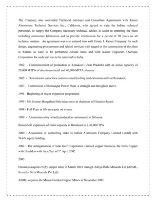 The Company also concluded Technical Advisers and Consultant Agreements with Kaiser
Aluminium Technical Services Inc., California, who agreed to train the Indian technical
personnel, to supply the Company necessary technical advice, to assist in operating the plant
including aluminium fabrication and to provide information for a period of 20 years on all
technical matters. An agreement was also entered into with Henry J. Kaiser Company for such
design, engineering procurement and related services with regard to the construction of the plant
at Rihand as were to be performed outside India and with Kaiser Engineers Overseas
Corporation for such services to be rendered in India.
1962 - Commencement of production at Renukoot (Uttar Pradesh) with an initial capacity of
20,000 MTPA of aluminum metal and 40,000 MTPA alumina
1965 - Downstream capacities commissioned (rolling and extrusion mills at Renukoot)
1967 - Commission of Renusagar Power Plant- a strategic and farsighted move.
1991 - Beginning of major expansion programme.
1995 - Mr. Kumar Mangalam Birla takes over as chairman of Hindalco board.
1998 - Foil Plant at Silvassa goes on stream.
1999 - Aluminium alloy wheels production commenced at Silvassa.
Brownfield expansion of metal capacity at Renukoot to 2,42,000 TPA
2000 - Acquisition in controlling stake in Indian Aluminum Company Limited (Indal) with
74.6% equity holding.
2002 - The amalgamation of Indo Gulf Corporation Limited copper business, the Birla Copper
with Hindalco with the effect of 1st
April 2002
2003
Hindalco acquires Nifty copper mine in March 2003 through Aditya Birla Minarals Ltd (ABML,
formally Birla Minerals Pvt Ltd)
ABML acquires the Mount Gordon Copper Mines in November 2003.
 
