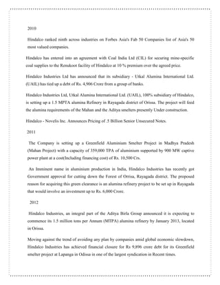 2010
Hindalco ranked ninth across industries on Forbes Asia's Fab 50 Companies list of Asia's 50
most valued companies.
Hindalco has entered into an agreement with Coal India Ltd (CIL) for securing mine-specific
coal supplies to the Renukoot facility of Hindalco at 10 % premium over the agreed price.
Hindalco Industries Ltd has announced that its subsidiary - Utkal Alumina International Ltd.
(UAIL) has tied up a debt of Rs. 4,906 Crore from a group of banks.
Hindalco Industries Ltd, Utkal Alumina International Ltd. (UAIL), 100% subsidiary of Hindalco,
is setting up a 1.5 MPTA alumina Refinery in Rayagada district of Orissa. The project will feed
the alumina requirements of the Mahan and the Aditya smelters presently Under construction.
Hindalco - Novelis Inc. Announces Pricing of .5 Billion Senior Unsecured Notes.
2011
The Company is setting up a Greenfield Aluminium Smelter Project in Madhya Pradesh
(Mahan Project) with a capacity of 359,000 TPA of aluminium supported by 900 MW captive
power plant at a cost(Including financing cost) of Rs. 10,500 Crs.
An Imminent name in aluminium production in India, Hindalco Industries has recently got
Government approval for cutting down the Forest of Orrisa, Rayagada district. The proposed
reason for acquiring this green clearance is an alumina refinery project to be set up in Rayagada
that would involve an investment up to Rs. 6,000 Crore.
2012
Hindalco Industries, an integral part of the Aditya Birla Group announced it is expecting to
commence its 1.5 million tons per Annum (MTPA) alumina refinery by January 2013, located
in Orissa.
Moving against the trend of avoiding any plan by companies amid global economic slowdown,
Hindalco Industries has achieved financial closure for Rs 9,896 crore debt for its Greenfield
smelter project at Lapanga in Odissa in one of the largest syndication in Recent times.
 