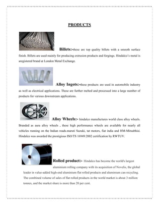 PRODUCTS
Billets:-these are top quality billets with a smooth surface
finish. Billets are used mainly for producing extrusion products and forgings. Hindalco’s metal is
aregistered brand at London Metal Exchange.
Alloy Ingots:-these products are used in automobile industry
as well as electrical applications. These are further melted and processed into a large number of
products for various downstream applications.
Alloy Wheels:- hindalco manufactures world class alloy wheels.
Branded as aura alloy wheels , these high performance wheels are available for nearly all
vehicles running on the Indian roads.maruti Suzuki, tat motors, fiat india and HM-Mitsubhisi.
Hindalco was awarded the prestigious ISO/TS 16949:2002 certification by RWTUV.
Rolled product:- Hindalco has become the world's largest
aluminium rolling company with its acquisition of Novelis, the global
leader in value-added high-end aluminium flat rolled products and aluminium can recycling.
The combined volume of sales of flat rolled products in the world market is about 3 million
tonnes, and the market share is more than 20 per cent.
 