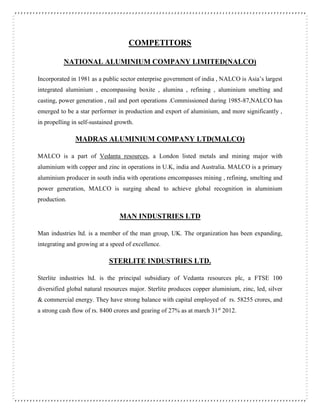 COMPETITORS
NATIONAL ALUMINIUM COMPANY LIMITED(NALCO)
Incorporated in 1981 as a public sector enterprise government of india , NALCO is Asia’s largest
integrated aluminium , encompassing boxite , alumina , refining , aluminium smelting and
casting, power generation , rail and port operations .Commissioned during 1985-87,NALCO has
emerged to be a star performer in production and export of aluminium, and more significantly ,
in propelling in self-sustained growth.
MADRAS ALUMINIUM COMPANY LTD(MALCO)
MALCO is a part of Vedanta resources, a London listed metals and mining major with
aluminium with copper and zinc in operations in U.K, india and Australia. MALCO is a primary
aluminium producer in south india with operations emcompasses mining , refining, smelting and
power generation, MALCO is surging ahead to achieve global recognition in aluminium
production.
MAN INDUSTRIES LTD
Man industries ltd. is a member of the man group, UK. The organization has been expanding,
integrating and growing at a speed of excellence.
STERLITE INDUSTRIES LTD.
Sterlite industries ltd. is the principal subsidiary of Vedanta resources plc, a FTSE 100
diversified global natural resources major. Sterlite produces copper aluminium, zinc, led, silver
& commercial energy. They have strong balance with capital employed of rs. 58255 crores, and
a strong cash flow of rs. 8400 crores and gearing of 27% as at march 31st
2012.
 