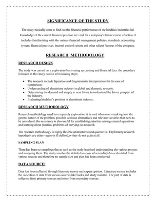 SIGNIFICANCE OF THE STUDY
The study basically aims to find out the financial performance of the hindalco industries ltd.
Knowledge of the current financial position are vital for a company’s future course of action. It
includes familiarizing with the various financial management policies, standards, accounting
system, financial practices, internal control system and other salient features of the company.
RESEARCH METHODOLOGY
RESEARCH DESIGN
The study was carried on a explorative basis using accounting and financial data. the procedure
followed in this study consist of following steps;
 The research include figurative and diagrammatic interpretation for the ease of
comparison.
 Understanding of aluminium industry in global and domestic scenario.
 Determining the demand and supply in near future to understand the future prospect of
the industry.
 Evaluating hindalco’s position in aluminium industry.
RESEARCH METHODOLOGY
Research methodology used here is purely explorative. it is used when one is seeking into the
general nature of the problem, possible decision alternatives and relevant variables that need to
be considered.this resistance is also useful for establishing priorities among research questions
and learning about practical problems of carrying out research.
The research methodology is highly flexible,unstructured and qualitative. Exploratory research
hypothesis are either vague or ill defined,or they do not exist at all.
SAMPLING PLAN
There has been no sampling plan as such as the study involved understanding the various process
and analysing them .The study involve the detailed analysis of secondary data calculated from
various sources and therefore no sample size and plan has been considered.
DATA SOURCE:
Data has been collected through literature survey and expert opinion. Literature survey includes
the collection of data from various sources like books and study material. The part of data is
collected from primary sources and other from secondary sources.
 