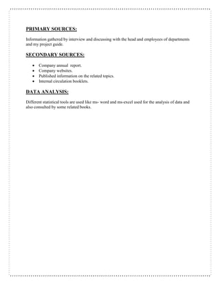 PRIMARY SOURCES:
Information gathered by interview and discussing with the head and employees of departments
and my project guide.
SECONDARY SOURCES:
 Company annual report.
 Company websites.
 Published information on the related topics.
 Internal circulation booklets.
DATA ANALYSIS:
Different statistical tools are used like ms- word and ms-excel used for the analysis of data and
also consulted by some related books.
 