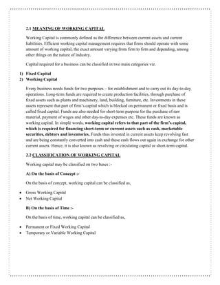 2.1 MEANING OF WORKING CAPITAL
Working Capital is commonly defined as the difference between current assets and current
liabilities. Efficient working capital management requires that firms should operate with some
amount of working capital, the exact amount varying from firm to firm and depending, among
other things on the nature of industry.
Capital required for a business can be classified in two main categories viz.
1) Fixed Capital
2) Working Capital
Every business needs funds for two purposes – for establishment and to carry out its day-to-day
operations. Long-term funds are required to create production facilities, through purchase of
fixed assets such as plants and machinery, land, building, furniture, etc. Investments in these
assets represent that part of firm’s capital which is blocked on permanent or fixed basis and is
called fixed capital. Funds are also needed for short-term purpose for the purchase of raw
material, payment of wages and other day-to-day expenses etc. These funds are known as
working capital. In simple words, working capital refers to that part of the firm’s capital,
which is required for financing short-term or current assets such as cash, marketable
securities, debtors and inventories. Funds thus invested in current assets keep revolving fast
and are being constantly converted into cash and these cash flows out again in exchange for other
current assets. Hence, it is also known as revolving or circulating capital or short-term capital.
2.2 CLASSIFICATION OF WORKING CAPITAL
Working capital may be classified on two bases :-
A) On the basis of Concept :-
On the basis of concept, working capital can be classified as,
 Gross Working Capital
 Net Working Capital
B) On the basis of Time :-
On the basis of time, working capital can be classified as,
 Permanent or Fixed Working Capital
 Temporary or Variable Working Capital
 