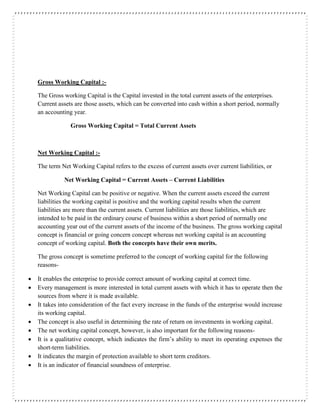Gross Working Capital :-
The Gross working Capital is the Capital invested in the total current assets of the enterprises.
Current assets are those assets, which can be converted into cash within a short period, normally
an accounting year.
Gross Working Capital = Total Current Assets
Net Working Capital :-
The term Net Working Capital refers to the excess of current assets over current liabilities, or
Net Working Capital = Current Assets – Current Liabilities
Net Working Capital can be positive or negative. When the current assets exceed the current
liabilities the working capital is positive and the working capital results when the current
liabilities are more than the current assets. Current liabilities are those liabilities, which are
intended to be paid in the ordinary course of business within a short period of normally one
accounting year out of the current assets of the income of the business. The gross working capital
concept is financial or going concern concept whereas net working capital is an accounting
concept of working capital. Both the concepts have their own merits.
The gross concept is sometime preferred to the concept of working capital for the following
reasons-
 It enables the enterprise to provide correct amount of working capital at correct time.
 Every management is more interested in total current assets with which it has to operate then the
sources from where it is made available.
 It takes into consideration of the fact every increase in the funds of the enterprise would increase
its working capital.
 The concept is also useful in determining the rate of return on investments in working capital.
 The net working capital concept, however, is also important for the following reasons-
 It is a qualitative concept, which indicates the firm’s ability to meet its operating expenses the
short-term liabilities.
 It indicates the margin of protection available to short term creditors.
 It is an indicator of financial soundness of enterprise.
 