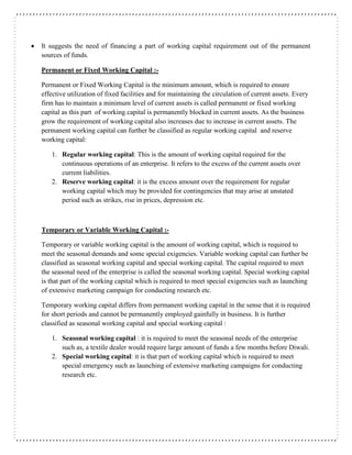 It suggests the need of financing a part of working capital requirement out of the permanent
sources of funds.
Permanent or Fixed Working Capital :-
Permanent or Fixed Working Capital is the minimum amount, which is required to ensure
effective utilization of fixed facilities and for maintaining the circulation of current assets. Every
firm has to maintain a minimum level of current assets is called permanent or fixed working
capital as this part of working capital is permanently blocked in current assets. As the business
grow the requirement of working capital also increases due to increase in current assets. The
permanent working capital can further be classified as regular working capital and reserve
working capital:
1. Regular working capital: This is the amount of working capital required for the
continuous operations of an enterprise. It refers to the excess of the current assets over
current liabilities.
2. Reserve working capital: it is the excess amount over the requirement for regular
working capital which may be provided for contingencies that may arise at unstated
period such as strikes, rise in prices, depression etc.
Temporary or Variable Working Capital :-
Temporary or variable working capital is the amount of working capital, which is required to
meet the seasonal demands and some special exigencies. Variable working capital can further be
classified as seasonal working capital and special working capital. The capital required to meet
the seasonal need of the enterprise is called the seasonal working capital. Special working capital
is that part of the working capital which is required to meet special exigencies such as launching
of extensive marketing campaign for conducting research etc.
Temporary working capital differs from permanent working capital in the sense that it is required
for short periods and cannot be permanently employed gainfully in business. It is further
classified as seasonal working capital and special working capital :
1. Seasonal working capital : it is required to meet the seasonal needs of the enterprise
such as, a textile dealer would require large amount of funds a few months before Diwali.
2. Special working capital: it is that part of working capital which is required to meet
special emergency such as launching of extensive marketing campaigns for conducting
research etc.
 