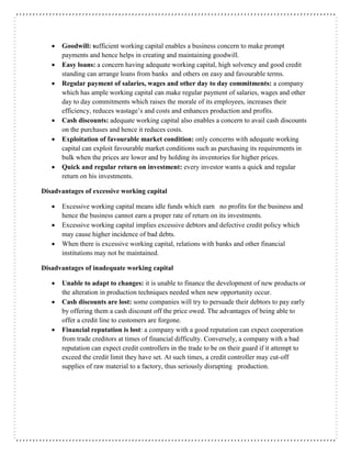  Goodwill: sufficient working capital enables a business concern to make prompt
payments and hence helps in creating and maintaining goodwill.
 Easy loans: a concern having adequate working capital, high solvency and good credit
standing can arrange loans from banks and others on easy and favourable terms.
 Regular payment of salaries, wages and other day to day commitments: a company
which has ample working capital can make regular payment of salaries, wages and other
day to day commitments which raises the morale of its employees, increases their
efficiency, reduces wastage’s and costs and enhances production and profits.
 Cash discounts: adequate working capital also enables a concern to avail cash discounts
on the purchases and hence it reduces costs.
 Exploitation of favourable market condition: only concerns with adequate working
capital can exploit favourable market conditions such as purchasing its requirements in
bulk when the prices are lower and by holding its inventories for higher prices.
 Quick and regular return on investment: every investor wants a quick and regular
return on his investments.
Disadvantages of excessive working capital
 Excessive working capital means idle funds which earn no profits for the business and
hence the business cannot earn a proper rate of return on its investments.
 Excessive working capital implies excessive debtors and defective credit policy which
may cause higher incidence of bad debts.
 When there is excessive working capital, relations with banks and other financial
institutions may not be maintained.
Disadvantages of inadequate working capital
 Unable to adapt to changes: it is unable to finance the development of new products or
the alteration in production techniques needed when new opportunity occur.
 Cash discounts are lost: some companies will try to persuade their debtors to pay early
by offering them a cash discount off the price owed. The advantages of being able to
offer a credit line to customers are forgone.
 Financial reputation is lost: a company with a good reputation can expect cooperation
from trade creditors at times of financial difficulty. Conversely, a company with a bad
reputation can expect credit controllers in the trade to be on their guard if it attempt to
exceed the credit limit they have set. At such times, a credit controller may cut-off
supplies of raw material to a factory, thus seriously disrupting production.
 