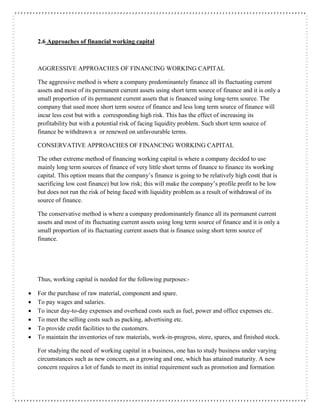 2.6 Approaches of financial working capital
AGGRESSIVE APPROACHES OF FINANCING WORKING CAPITAL
The aggressive method is where a company predominantely finance all its fluctuating current
assets and most of its permanent current assets using short term source of finance and it is only a
small proportion of its permanent current assets that is financed using long-term source. The
company that used more short term source of finance and less long term source of finance will
incur less cost but with a corresponding high risk. This has the effect of increasing its
profitability but with a potential risk of facing liquidity problem. Such short term source of
finance be withdrawn a or renewed on unfavourable terms.
CONSERVATIVE APPROACHES OF FINANCING WORKING CAPITAL
The other extreme method of financing working capital is where a company decided to use
mainly long term sources of finance of very little short terms of finance to finance its working
capital. This option means that the company’s finance is going to be relatively high cost( that is
sacrificing low cost finance) but low risk; this will make the company’s profile profit to be low
but does not run the risk of being faced with liquidity problem as a result of withdrawal of its
source of finance.
The conservative method is where a company predominantely finance all its permanent current
assets and most of its fluctuating current assets using long term source of finance and it is only a
small proportion of its fluctuating current assets that is finance using short term source of
finance.
Thus, working capital is needed for the following purposes:-
 For the purchase of raw material, component and spare.
 To pay wages and salaries.
 To incur day-to-day expenses and overhead costs such as fuel, power and office expenses etc.
 To meet the selling costs such as packing, advertising etc.
 To provide credit facilities to the customers.
 To maintain the inventories of raw materials, work-in-progress, store, spares, and finished stock.
For studying the need of working capital in a business, one has to study business under varying
circumstances such as new concern, as a growing and one, which has attained maturity. A new
concern requires a lot of funds to meet its initial requirement such as promotion and formation
 