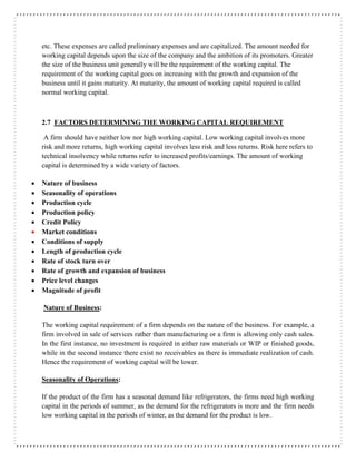 etc. These expenses are called preliminary expenses and are capitalized. The amount needed for
working capital depends upon the size of the company and the ambition of its promoters. Greater
the size of the business unit generally will be the requirement of the working capital. The
requirement of the working capital goes on increasing with the growth and expansion of the
business until it gains maturity. At maturity, the amount of working capital required is called
normal working capital.
2.7 FACTORS DETERMINING THE WORKING CAPITAL REQUIREMENT
A firm should have neither low nor high working capital. Low working capital involves more
risk and more returns, high working capital involves less risk and less returns. Risk here refers to
technical insolvency while returns refer to increased profits/earnings. The amount of working
capital is determined by a wide variety of factors.
 Nature of business
 Seasonality of operations
 Production cycle
 Production policy
 Credit Policy
 Market conditions
 Conditions of supply
 Length of production cycle
 Rate of stock turn over
 Rate of growth and expansion of business
 Price level changes
 Magnitude of profit
Nature of Business:
The working capital requirement of a firm depends on the nature of the business. For example, a
firm involved in sale of services rather than manufacturing or a firm is allowing only cash sales.
In the first instance, no investment is required in either raw materials or WIP or finished goods,
while in the second instance there exist no receivables as there is immediate realization of cash.
Hence the requirement of working capital will be lower.
Seasonality of Operations:
If the product of the firm has a seasonal demand like refrigerators, the firms need high working
capital in the periods of summer, as the demand for the refrigerators is more and the firm needs
low working capital in the periods of winter, as the demand for the product is low.
 