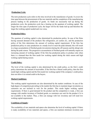 Production Cycle:
The term production cycle refers to the time involved in the manufacture of goods. It covers the
time span between the procurement of the raw materials and the completion of the manufacturing
process leading to the production of goods. As funds are necessarily tied up during the
production cycle, the production cycle has a bearing on the quantum of working capital. The
longer the time span of production cycle, the larger will be the funds tied up and therefore the
larger the working capital needed and vice versa.
Production Policy:
The quantum of working capital is also determined by production policy. In case of the firms
having seasonal demand of the products like refrigerators, air coolers etc., and the production
policy of the firm determines the amount of working capital requirement. If the firm has
production policy to carry production at a steady level to meet the peak demand, this will result
in a large accumulation of finished goods (inventories) during the off-seasons and the abrupt sale
during the peak season. The progressive accumulation of finished goods will naturally require an
increasing amount of working capital. If the firm has production policy to produce only when
there is a demand then the firm needs low working capital during the slack season and high
working capital during season.
Credit Policy:
The level of the working capital is also determined by the credit policy, as the firm’s credit
policy determines the amount of receivables. If the firm has a liberal credit policy, then the firm
needs high working capital and the firm needs low working capital if the company’s credit policy
does not allow it to extend credit to the buyers.
Market Conditions:
The working capital requirements are also determined by the market conditions. In case of the
high degree of competition prevailing in the market the firm has to maintain larger inventories as
customers are not inclined to wait for the product. This needs higher working capital
requirements. If there is good demand for the product and the competition is weak, a firm can
manage with smaller inventory of finished goods, as customers can wait for the product if it is
not available in the market. Thus, a firm can manage with low inventory and will need low
working capital requirements.
Conditions of Supply:
The availability of raw materials and spares also determine the level of working capital. If there
is ready availability of raw materials and spares, a firm can maintain minimum inventory and
 