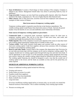 3. Issue of debentures: It creates a fixed charge on future earnings of the company. Company is
obliged to pay interest. Management should make wise choice in procuring funds by issue of
debentures.
4. Long term debt: Company can raise fund from accepting public deposits, debts from financial
institution like banks, corporations etc. The cost is higher than the other financial tools.
5. Other sources: Sale of idle fixed asset, securities received from employees and customers are
examples of other sources of finance.
Short term sources of temporary working capital
Temporary working capital is required to meet the day to day business expenditures. The
variable working capital would finance from short term sources of funds. And only the period
needed. It has the benefits of, low cost and establishes closer relationship with banker.
Some sources of temporary working capital are given below:
1. Commercial bank: A commercial bank constitutes significant sources for short term or
temporary working capital. This will be in the form of short term loans, cash credit, and
overdraft and though discounting the bills of exchange.
2. Public deposits: Most of the companies in recent years depend on this source to meet their short
term working capital requirements ranging from six months to three years.
3. Various credits: Trade credit, business credit papers and customer credit are other sources of
short term working capital. Credit from suppliers, advances from customers, bills of exchanges,
etc helps to raise temporary working capital.
4. Reserves and other funds: Various funds of the company like depreciation fund. Provision for
tax and other provisions kept with the company can be used as temporary working capital. The
company should meet its working capital needs through both long term and short term funds. It
will be appropriate to meet at least 2/3 of the permanent working capital equipments from long
term sources, whereas the variable working capital should be financed from short term sources.
The working capital financing mix should be designed in such a way that the overall cost of
working capital is the lowest, and the funds are available on time and for the period they are
really required.
SOURCES OF ADDITIONAL WORKING CAPITAL
Sources of additional working capital include the following:
 Existing cash reserves
 Profits (when you secure it as cash)
 Payables (credit from suppliers)
 New equity or loan from shareholder
 Bank overdrafts line of credit
 Long term loans
If we have insufficient working capital and try to increase sales, we can easily over stretch the
financial resources of the business. This is called overtrading. Early warning signs include:
 Pressure on existing cash
 