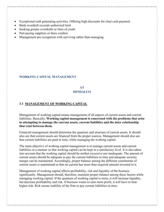  Exceptional cash generating activities. Offering high discounts for clear cash payment
 Bank overdraft exceeds authorized limit
 Seeking greater overdrafts or lines of credit
 Part paying suppliers or there creditor
 Management pre occupation with surviving rather than managing.
WORKING CAPITAL MANAGEMENT
AT
HINDALCO
3.1 MANAGEMENT OF WORKING CAPITAL
Management of working capital means management of all aspects of current assets and current
liabilities. Basically, Working capital management is concerned with the problems that arise
in attempting to manage the current assets, current liabilities and the inter relationship
that exist between them.
Financial management should determine the quantum and structure of current assets. It should
also see that current assets are financed from the proper sources. Management should also see
that current liabilities are paid in time, while managing the working capital.
The main objective of working capital management is to manage current assets and current
liabilities in a manner so that working capital can be kept in a satisfactory level. It is also taken
into account that the working capital should be neither excessive nor inadequate. The amount of
current assets should be adequate to pay the current liabilities in time and adequate security
margin can be maintained. Accordingly, proper balance among the different constituents of
current assets is maintained so that no current has more than required amount invested in it.
Management of working capital affects profitability, risk and liquidity of the business
significantly. Management should, therefore, maintain proper balance among these factors while
managing working capital. If the quantum of working capital is more, it will increase liquidity,
but decrease profitability and risk. If business wants to earn more profit, it will have to bear
higher risk. Risk means inability of the firm to pay current liabilities in time.
 