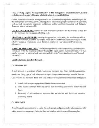 Thus, Working Capital Management refers to the management of current assets, namely
cash, inventories, receivables and administration of current liabilities.
Guided by the above criteria, management will use a combination of policies and techniques for
the management of working capital. These policies aim at managing the current assets (generally
cash and cash equivalents, inventories and debtors) and the short term financing, such that cash
flows and returns are acceptable.
CASH MANAGEMENT: - Identify the cash balance which allows for the business to meet day
to day expenses, but reduces cash holding costs.
DEBTORS MANAGEMENT:- Identify the appropriate credit policy, i.e. credit terms which
will attract customers, such that any impact on cash flows and the cash conversion cycle will be
offset by increased revenue and hence Return on Capital (or vice versa); see Discounts and
allowances.
SHORT TERM FINANCING: - Identify the appropriate source of financing, given the cash
conversion cycle: the inventory is ideally financed by credit granted by the supplier; however, it
may be necessary to utilize a bank loan (or overdraft), or to "convert debtors to cash" through
"factoring".
Cash budgets and cash flow forecasts
CASH FORECAST
A cash forecasts is an estimate of cash receipts and payments for a future period under existing
conditions. Every type of cash inflow and receipts, along with their timings, must be forecast.
Cash receipts and payments differ from sales and cost of sales in the income statement because:
1. Not all cash receipts or payment affect the income statement.
2. Some income statement items are derived from accounting conventions and are not cash
flows.
3. The timing of cash receipts and payments does not coincide with the income statement
accounting period.
CASH BUDGET
A cash budget is a commitment to a plan for cash receipts and payments for a future period after
taking any action necessary to bring the forecast into line with the overall business plan.
 