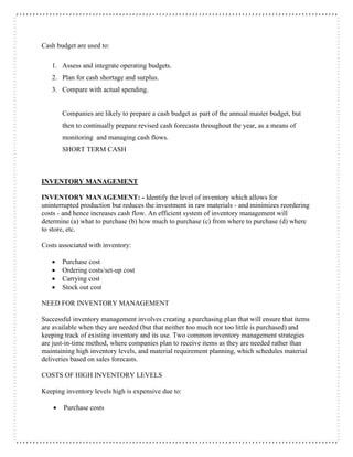Cash budget are used to:
1. Assess and integrate operating budgets.
2. Plan for cash shortage and surplus.
3. Compare with actual spending.
Companies are likely to prepare a cash budget as part of the annual master budget, but
then to continually prepare revised cash forecasts throughout the year, as a means of
monitoring and managing cash flows.
SHORT TERM CASH
INVENTORY MANAGEMENT
INVENTORY MANAGEMENT: - Identify the level of inventory which allows for
uninterrupted production but reduces the investment in raw materials - and minimizes reordering
costs - and hence increases cash flow. An efficient system of inventory management will
determine (a) what to purchase (b) how much to purchase (c) from where to purchase (d) where
to store, etc.
Costs associated with inventory:
 Purchase cost
 Ordering costs/set-up cost
 Carrying cost
 Stock out cost
NEED FOR INVENTORY MANAGEMENT
Successful inventory management involves creating a purchasing plan that will ensure that items
are available when they are needed (but that neither too much nor too little is purchased) and
keeping track of existing inventory and its use. Two common inventory management strategies
are just-in-time method, where companies plan to receive items as they are needed rather than
maintaining high inventory levels, and material requirement planning, which schedules material
deliveries based on sales forecasts.
COSTS OF HIGH INVENTORY LEVELS
Keeping inventory levels high is expensive due to:
 Purchase costs
 