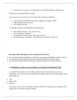  Holding costs (storage, stores administration, risk of theft/ damage / obsolescence)
COSTS OF LOW INVENTORY LEVELS
If inventory levels are kept too low, the business faces alternative problems:
 Stock-outs (lost contribution, production stoppages, emergency orders)
 High re-order costs/ set-up costs
 Lost quantity discount
CLASSIFICATION OF INVENTORIES IN HINDALCO
 Raw material ( bauxite , coal, caustic soda )
 Work in progress ( alumina )
 Consumable inventories (fresh wrap, super wrap etc)
 Finished products ( extrusions, rolled aluminium , aluminium sheets etc )
Working Capital Management is three dimensional in nature:-
1. It is concerned with the formulation. It is policies with regard to profitability, liquidity and risk.
2. It is concerned with the decisions about the composition and level of current assets.
3. It is concerned with the decisions about the composition and level of current liabilities.
3.2 WORKING CAPITAL MANAGEMENT AT HINDALCO INDUSTRY LTD.
To maintain the optimum level of working capital in such a big organisation is really a
challenging task. The three basic components that determine the level of working capital in any
organisation are:-
 Cash
 Debtors B/R
 Inventory
On the basis of my research in Hindalco, Renukoot these basic components are managed in the
organisation, in the under mentioned manner.
 